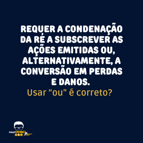 Na frase: Requer a condenação da ré a subscrever as ações emitidas ou, alternativamente, a conversão em perdas e danos. Usar “ou” é correto?